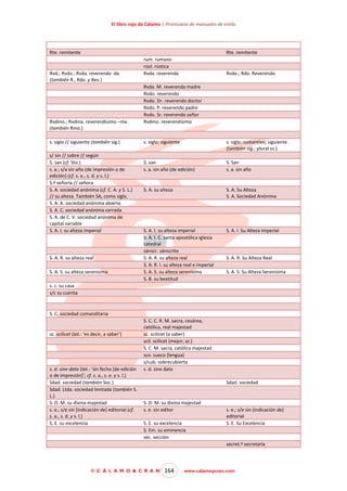 El libro rojo de Cálamo | Prontuario de manuales de estilo

Rte. remitente

Rte. remitente

Rvd.; Rvdo.; Rvda. reverendo -da
(también R., Rdo. y Rev.)

Rvdmo.; Rvdma. reverendísimo –ma
(también Rmo.)
s. siglo // siguiente (también sig.)
s/ sin // sobre // según
S. san (cf. Sto.)
s. a.; s/a sin año (de impresión o de
edición) (cf. s. e., s. d. y s. l.)
S.ª señoría // señora
S. A. sociedad anónima (cf. C. A. y S. L.)
// su alteza. También SA, como sigla.
S. A. A. sociedad anónima abierta
S. A. C. sociedad anónima cerrada
S. A. de C. V. sociedad anónima de
capital variable
S. A. I. su alteza imperial

S. A. R. su alteza real
S. A. S. su alteza serenísima

rum. rumano
rúst. rústica
Rvda. reverenda

Rvdo.; Rdo. Reverendo

Rvda. M. reverenda madre
Rvdo. reverendo
Rvdo. Dr. reverendo doctor
Rvdo. P. reverendo padre
Rvdo. Sr. reverendo señor
Rvdmo. reverendísimo

s. siglo; siguiente

s. siglo; sustantivo; siguiente
(también sig.; plural ss.)

S. san
s. a. sin año (de edición)

S. San
s. a. sin año

S. A. su alteza

S. A. Su Alteza
S. A. Sociedad Anónima

S. A. I. su alteza imperial
S. A. I. C. santa apostólica iglesia
catedral
sánscr. sánscrito
S. A. R. su alteza real
S. A. R. I. su alteza real e imperial
S. A. S. su alteza serenísima
S. B. su beatitud

S. A. I. Su Alteza Imperial

S. A. R. Su Alteza Real
S. A. S. Su Alteza Serenísima

s. c. su casa
s/c su cuenta

S. C. sociedad comanditaria

sc. scilicet (lat.: ‘es decir, a saber’)

s. d. sine data (lat.: ‘sin fecha [de edición
o de impresión]’; cf. s. a., s. e. y s. l.)
Sdad. sociedad (también Soc.)
Sdad. Ltda. sociedad limitada (también S.
L.)
S. D. M. su divina majestad
s. e.; s/e sin [indicación de] editorial (cf.
s. a., s. d. y s. l.)
S. E. su excelencia

S. C. C. R. M. sacra, cesárea,
católica, real majestad
sc. scilicet (a saber)
scil. scilicet (mejor, sc.)
S. C. M. sacra, católica majestad
sco. sueco (lengua)
s/cub. sobrecubierta
s. d. sine data
Sdad. sociedad

S. D. M. su divina majestad
s. e. sin editor
S. E. su excelencia
S. Em. su eminencia
sec. sección

s. e.; s/e sin (indicación de)
editorial
S. E. Su Excelencia

secret.ª secretaría

© C Á L A M O & C R A N

164

www.calamoycran.com

 