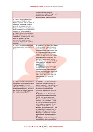 El libro rojo de Cálamo | Prontuario de manuales de estilo

colocarse, ya que no queda
sustituido por ningún otro signo que
haga sus veces. Esas grafías
académicas son, pues, incorrectas.
p. 573 OLE: el punto abreviativo
debe aparecer detrás de cada
bloque duplicado, pero no detrás de
cada letra. Tampoco es correcto
precindir del espacio entre los
bloques, ni de los puntos, dejando el
espacio, y menos aún escribir todo el
conjunto sin puntos ni espacio.
p. 576 OLE: las abreviaturas de las
fórmulas de tratamiento se escriben
siempre con inicial mayúscula, pese
a que las palabras a las que
corresponden se escriben con
minúscula, al tratarse de nombres
comunes.
p. 577 OLE: las abreviaturas nunca
deben dividirse con guion de final de
línea.

p. 577 OLE: cuando la abreviatura se
compone de varios elementos, estos
no deben separarse en líneas
diferentes. Tampoco deben aparecer
en distintos renglones la abreviatura
y el término del que esta depende
(NO Sr./ González; NO s./ XVI).

p. 229 MELE 4: en contra de lo que se
ha dicho más de una vez en textos
normativos, una abreviatura puede
dividirse a final de línea siempre que
su estructura lo permita. Como en
español las palabras se dividen por
sílabas, las abreviaturas solo pueden
dividirse si tienen más de una; por
ejemplo, se puede dividir admón.
(ad- / món.), pero no se puede dividir
impr. porque no tiene más que una
sílaba.
P. 196 OOEA: la Academia dice que
las siglas y abreviaturas no pueden
dividirse a final de línea. Tal norma
no está justificada. ¿Qué se opone a
que se divida UNESCO en la forma
UNES- / CO? ¿Por qué no se puede
dividir admón. en la forma ad- /
món.?
p. 229 MELE 4: las abreviaturas que
constan de más de un término no
pueden separarse a final de línea; por
ejemplo, no se debe separar S. / M.
ni tampoco la abreviatura del
término de que depende: S. M. / el
rey.
P. 196 OOEA: en las abreviaturas
compuestas no deben separarse a
final de línea sus componentes.
Tampoco pueden separarse de los
términos a los que afectan. Cuando
se trata de prenombres abreviados,
estos no pueden separarse de sus
apellidos (p. 195 OOEA: en John F.
Kennedy, la F. no debe quedar a final
de línea: John F. / Kennedy, sino al
principio de la siguiente: John / F.
Kennedy). Lo mismo vale cuando la
abreviación va pospuesta: viento /
SO.
P. 197 OOEA: los diccionarios y obras
enciclopédicas disfrutan de algunas

© C Á L A M O & C R A N

171

www.calamoycran.com

 