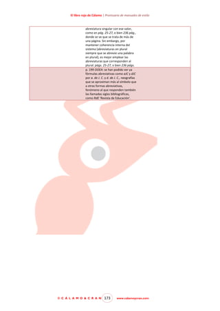 El libro rojo de Cálamo | Prontuario de manuales de estilo

abreviatura singular con ese valor,
como en pág. 25-27, o bien 236 pág.,
donde se ve que se trata de más de
una página. Sin embargo, por
mantener coherencia interna del
sistema (abreviaturas en plural
siempre que se abrevie una palabra
en plural), es mejor emplear las
abreviaturas que corresponden al
plural: págs. 25-27, o bien 236 págs.
p. 199 OOEA: se han podido ver ya
fórmulas abreviativas como aJC y dJC
por a. de J. C. y d. de J. C., neografías
que se aproximan más al símbolo que
a otras formas abreviativas,
fenómeno al que responden también
las llamadas siglas bibliográficas,
como RdE ‘Revista de Educación’.

© C Á L A M O & C R A N

173

www.calamoycran.com

 