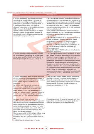 El libro rojo de Cálamo | Prontuario de manuales de estilo

SÍMBOLOS Y UNIDADES DEL SISTEMA INTERNACIONAL DE UNIDADES (SI)
Academias

Martínez de Sousa

p. 587 OLE: los símbolos más comunes son los que
representan las unidades básicas y derivadas del
sistema internacional (kg, m, s); unidades que no
pertenecen a él, pero cuyo uso está aceptado (h, ha,
l); elementos químicos (Au, C, Pb); operación y
conceptos matemáticos (+, %); unidades monetarias
(€, $) y puntos cardinales (N, S, SE).
También pueden considerarse símbolos los códigos
bilíteros o trilíteros establecidos por entidades de
normalización como la ISO para monedas, idiomas,
identificadores de aeropuertos, etc.

p. 607 MELE 4: en el momento presente hay establecidos
símbolos nacionales o internacionales para representar los
elementos químicos, las lenguas, las monedas [v. en p. 453
MELE 4 cuadro con símbolos monetarios de uso corriente],
los nombres de países (alfa-2 y alfa-3) y las unidades del
sistema internacional de unidades (SI; en 1960 sustituyó al
sistema métrico decimal).
Tienen también valor simbólico las abreviaciones de los
puntos cardinales [v. en p. 521 MELE 4 cuadro de símbolos
de los puntos cardinales] y de las matrículas
automovilísticas.
P. 351 MELE 4: los símbolos de los elementos químicos se
escriben de redondo y con inicial mayúscula; pueden
constar de una o dos letras, y en este último caso se
escribe con mayúscula solo la inicial: Au (oro), Bk
(berkelio), Co (cobalto), Dy (disprosio), O (oxígeno) [v. en
pp. 352-353 del MELE 4 cuadro de símbolos de los
elementos químicos].
[v. en pp. 239-242 del MELE 4 cuadro con símbolos de los
prinicipales aeropuertos].
p. 291 MELE 4: los símbolos con que se abrevian los libros
de la Biblia se escriben de redondo y con inicial mayúscula.
El problema es que no hay una autoridad que haya
impuesto una lista de símbolos fija y universal, sino que
existen varias instituciones que han establecido su propios
símbolos. Por ejemplo, los Hechos de los Apóstoles se
abrevian como Hch; en otras fuentes se llama Actos de los
Apóstoles y se abrevia Ac o Act (v. cuadro p. 289 MELE 4).
Los símbolos de la Biblia deberían expresarse con solo dos
letras, la inicial, en mayúscula, y la siguiente (u otra
cuando sea necesario), en minúscula. Las formas latinas de
estos símbolos (v. cuadro p. 290 MELE 4) apenas tienen
uso.
p. 608 MELE 4: el número precede siempre al nombre de
la unidad, y entre uno y otro debe existir un espacio en
blanco. Se exceptúan de esta norma los símbolos de
grado, minuto y segundo de ángulo plano, que no llevarán
espacio (salvo en el caso del °, cuando pertenezca al
símbolo del grado Celsius: °C: 25 °C).

p. 587 OLE: también pueden considerarse símbolos,
por su forma y uso internacional, las abreviaciones
con las que se identifican los diferentes libros de la
Biblia: Gn (Génesis), Ex (Éxodo), Lv (Levítico), etc.

p. 590 OLE: los símbolos deben escribirse pospuestos
a la cifra que los cuantifica y separados de ella por un
espacio. Se exceptúan lo símbolos y números volados,
que se escriben pegados a la cifra a la que
acompañan.
Pp. 590-591 OLE: el símbolo de los grados de
temperatura se escribe de distinta manera según
aparezca o no especificada la escala en la que se
miden: se pega a la cifra si no se hace explícita la
escala, pero se separa de ella y se pega al símbolo de
o
la escala si esta se especifica: 27 (por veintisiete
o
grados), pero 27 C (por veintisiete grados Celsius).
Aunque el símbolo % (que se lee por ciento en
español) se ve frecuentemente escrito sin separación
de la cifra que lo precede, la norma establecida por la
Oficina Internacional de Pesos y Medidas determina
que se escriba precedido de un espacio. Para evitar
que la separación resulte excesiva, puede utilizarse un
espacio fino [espacio fino de no separación: Alt +
08201, en el teclado numérico].
[Ojo, porque en p. 462 del DPD, del año 2005, se decía
que debían escribirse sin espacio de separación.
Prevalece la obra de la RAE más reciente, esto es, la
OLE].
P. 698 OLE: cuando la locución por mil o, más

© C Á L A M O & C R A N

El signo de porcentaje (%) se escribe separado de la cifra a
la que afecta, normalmente por un espacio fijo de dos
puntos. El signo por mil (‰) no debe emplearse.

176

www.calamoycran.com

 