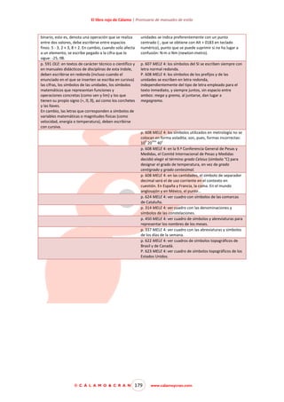 El libro rojo de Cálamo | Prontuario de manuales de estilo

binario, esto es, denota una operación que se realiza
entre dos valores, debe escribirse entre espacios
finos: 5 - 3, 2 × 3, 8 ÷ 2. En cambio, cuando solo afecta
a un elemento, se escribe pegado a la cifra que lo
sigue: p. 591 OLE: en textos de carácter técnico o científico y
en manuales didácticos de disciplinas de esta índole,
deben escribirse en redonda (incluso cuando el
enunciado en el que se inserten se escriba en cursiva)
las cifras, los símbolos de las unidades, los símbolos
matemáticos que representan funciones y
operaciones concretas (como sen y lim) y los que

unidades se indica preferentemente con un punto
centrado (·, que se obtiene con Alt + 0183 en teclado
numérico), punto que se puede suprimir si no ha lugar a
confusión: N·m o Nm (newton-metro).
p. 607 MELE 4: los símbolos del SI se escriben siempre con
letra normal redonda.
P. 608 MELE 4: los símbolos de los prefijos y de las
unidades se escriben en letra redonda,
independientemente del tipo de letra empleado para el
texto inmediato, y siempre juntos, sin espacio entre
ambos: mega y gramo, al juntarse, dan lugar a
megagramo.

y las llaves.
En cambio, las letras que corresponden a símbolos de
variables matemáticas o magnitudes físicas (como
velocidad, energía o temperatura), deben escribirse
con cursiva.
p. 608 MELE 4: los símbolos utilizados en metrología no se
colocan en forma voladita; son, pues, formas incorrectas:
h
min
s
10 20 40
p. 608 MELE 4: en la 9.ª Conferencia General de Pesas y
Medidas, el Comité Internacional de Pesas y Medidas
decidió elegir el término grado Celsius (símbolo °C) para
designar el grado de temperatura, en vez de grado
centígrado y grado centesimal.
p. 608 MELE 4: en las cantidades, el símbolo de separador
decimal será el de uso corriente en el contexto en
cuestión. En España y Francia, la coma. En el mundo
anglosajón y en México, el punto…
p. 624 MELE 4: ver cuadro con símbolos de las comarcas
de Cataluña.
p. 314 MELE 4: ver cuadro con las denominaciones y
símbolos de las constelaciones.
p. 450 MELE 4: ver cuadro de símbolos y abreviaturas para
representar los nombres de los meses.
p. 337 MELE 4: ver cuadro con las abreviaturas y símbolos
de los días de la semana.
p. 622 MELE 4: ver cuadros de símbolos topográficos de
Brasil y de Canadá.
P. 623 MELE 4: ver cuadro de símbolos topográficos de los
Estados Unidos.

© C Á L A M O & C R A N

179

www.calamoycran.com

 