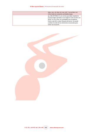 El libro rojo de Cálamo | Prontuario de manuales de estilo

(diez, cien, mil, diez mil, cien mil). Y se escriben con
cifras todas las restantes cantidades largas.
pp. 296-297 MELE 4: una norma que debe respetarse
(aunque algún periódico no lo haga) es la de escribir con
letras, no con cifras, las cantidades que encabecen
título o párrafo o vayan después de punto. Se puede
cambiar el orden de los elementos oracionales para
evitar esa situación.

© C Á L A M O & C R A N

182

www.calamoycran.com

 