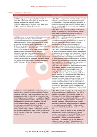 El libro rojo de Cálamo | Prontuario de manuales de estilo

GUIONES Y DIVISIÓN DE PALABRAS
Academias

Martínez de Sousa

p. 402 OLE: el guion es un signo ortográfico auxiliar. Su
longitud es cuatro veces menor que la de la raya. El signo
menos es dos veces más largo que el guion.
P. 424 OLE: el guion bajo es dos veces mayor que el guion
(longitud equivalente a la del signo menos).

p. 346 OOEA: las imprecisiones sobre el nombre del guión
han dado lugar a la utilización de términos como guión
corto o pequeño y guión largo que no son necesarios; el
guión corto o pequeño es el guión (sin más), y el largo, la
raya (es preciso aceptar la denominación de raya para el
antes llamado menos).
p. 117 OOEA: como resumen, puesto que la Academia
permite en casi todos los casos las divisiones silábicas,
deben preferirse estas a las etimológicas, dados los
problemas que estas pueden presentar.
p. 114 OOEA: en palabras simples, los diptongos, hiatos y
triptongos son indivisibles.
Las palabras compuestas se dividen como las simples, es
decir, por sílabas, pero también pueden dividirse
separando sus componentes (precomponente y
poscomponente) cuando el primero sea claramente
analizable como tal y forme un número de sílabas cabales.
P. 115 OOEA: la división etimológica es la que se aplica a
las palabras compuestas cuando se dividen separando sus
componentes, de manera que el primero quede a final de
línea y el segundo pase al principio de la línea siguiente.
La división etimológica presenta graves inconvenientes.
Tal vez hubiera sido preferible, para simplificar las cosas y
mantener una coherencia normativa, hacer buena la vieja
doctrina académica de que las palabras, sean simples o
compuestas, se dividen por sílabas cabales.
P. 117 OOEA: otro problema en la división etimológica de
palabras viene representado por los encuentros de
vocales, la final del precomponente y la primera del
poscomponente, cuando el acento de intensidad se
traslada de una vocal a otra. En estos casos, sin duda, la
división preferible es la etimológica: semi- / eje, semi- /
erecto, entre- / abrir, contra- / ofensiva, centro- /
oceánico, centro- / oriental, extremo- / oriental, norte- /
americano, hispano- / americano, latino- / americano.
Cuando no hay traslado del acento de intensidad, son
admisibles, aunque no se prefieran (puesto que también
en estos casos se prefiere la división etimológica) las
siguientes: rea- / nudar, coo- / perar, coe- / xistir, aminoá/ cido.
p. 116 OOEA: cuando los prefijos ab- y sub- van seguidos
de un poscomponente que empieza por l, esta letra se
mantiene como cabeza y no como coda silábica. Las
divisiones a fin de línea deben hacerse separando la b,
que en estos casos es coda silábica, de la l, que es cabeza
silábica (sublunar, sublingüitis, ablactar, ablactación,
ablegado, sublengua, sublacustre, sublejía, sublema,
subliteratura, subliminal, subletal, subluxación, subluxar).
De este tipo de voces, solo sublime y sublevar están
totalmente lexicalizadas y se dividen su-bli-me y su-blevar.
P. 117 OOEA: cuando los prefijos ab-, ad-, ob- y sub- van
seguidos de una palabra que empieza con r, esta se
mantiene como cabeza y no como coda silábica. De este
grupo solo adrenal (con sus derivados y compuestos),
abruptamente y abrupto están completamente
lexicalizadas, y en la división a fin de línea la b o d se
mantienen unidas a la r: adre- / nalina, abrup- / to.
En el caso de ciudad-realeño, la división a final de línea

p. 403 OLE: como norma general, no debe colocarse el guion
entre letras pertenecientes a una misma sílaba.
Excepcionalmente, en las voces prefijadas o compuestas,
puede realizarse una división morfológica, que no respete
las fronteras silábicas. Las secuencias de vocales no se
dividen nunca con guion de final de línea, ni siquiera cuando
las vocales pertenecen a sílabas distintas.
P. 405 OLE: las secuencias de dos o más vocales no deben
separarse nunca con guion de final de línea, con
independencia de que se pronuncien o no dentro de la
misma sílaba. De ahí que palabras como oíais o leíais no
puedan dividirse de ninguna manera a final de línea, aunque
cada una de ellas conste de tres sílabas. Hay excepciones a
esta regla en palabras prefijadas o compuestas donde sea
posible realizar una división de tipo morfológico.

p. 404 OLE: en casos de prefijación y composición, si se
antepone a una palabra que comienza por l o r un prefijo
productivo, como sub- y post- (más raramente, ab- o ad-), o
una palabra terminada en alguna de las consonantes que
inician los grupos pr, br, tr, dr, cr, kr, gr, fr, pl, bl, cl, kl, gl, fl
(grupos normalmente inseparables), la l o la r no se agrupan
normalmente con la consonante precedente, sino que
forman sílaba con la vocal siguiente. En los casos, por
ejemplo, de subrayar, sublunar, postromántico,
ciudadrealeño, abrogar, adrenal, suele haber una frontera
silábica entre el prefijo y la base, o entre los dos términos
del compuesto, de modo que puede situarse ahí el guion de
final de línea: sub- / rayar, sub- / lunar, post- / romántico,
ciudad- / realeño.

© C Á L A M O & C R A N

187

www.calamoycran.com

 