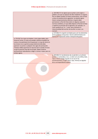 El libro rojo de Cálamo | Prontuario de manuales de estilo

p. 164 MELE 4: los signos que se juntan a otro signo o
palabra y los que se separan de ellos mediante un espacio
fino no deben quedar en líneas consecutivas, unos al final
y otros al comienzo de la siguiente. Los demás signos
tienen comportamientos distintos: el guión debe
permanecer a final de línea (salvo en algunos casos de
escritura estilística, en que debe dejarse al final de la línea
y repetirse al principio de la siguiente; por ejemplo, recrear quedaría así: re- / -crear, para mantener la
intencionalidad del escritor de escribir re-crear y no
recrear).
p. 573 MELE 4: el guión se emplea para unir los elementos
de las palabras compuestas: técnico-administrativo (sin
blancos de separación antes ni después del guión).
p. 374 OLE: las rayas se emplean, como signo doble, para
encerrar incisos. En este uso pueden utilizarse también las
comas o los paréntesis [no los guiones]. La raya de cierre en
los incisos no se suprime aunque detrás de ella deba
aparecer un punto o cualquier otro signo de puntuación.
Tampoco debe suprimirse la raya de cierre cuando el inciso
ocupa la posición final del enunciado. Deben evitarse
puntuaciones redundantes y elegir o comas o rayas, pero no
ambos signos.
p. 269 MELE 4: las divisiones de un párrafo o un artículo
pueden ir numeradas o no […] o bien con una viñeta, bolo,
raya o menos [luego el guión no se usa en las
enumeraciones]. El signo (bolo, raya, menos) va seguido
de su correspondiente espacio.

© C Á L A M O & C R A N

195

www.calamoycran.com

 