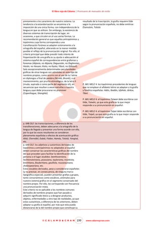 El libro rojo de Cálamo | Prontuario de manuales de estilo

previamente a los caracteres de nuestro sistema. La
tendencia a la estandarización se encamina a la
imposición de una única forma, con independencia de la
lengua en que se utilicen. Sin embargo, la existencia de
diversos sistemas de transcripción da lugar, en
ocasiones, a que circulen en el uso varias formas. La
recomendación general es que aquellos antropónimos y
topónimos cuya forma corresponda a una
transliteración foránea se adapten enteramente a la
ortografía del español, alterando en la menor medida
posible el reflejo de la pronunciación original. Por ello, el
criterio principal que debe presidir todo intento de
hispanización de una grafía es su ajuste o adecuación al
sistema español de correspondencias entre grafemas y
fonemas (Abjasia, no Abjazia; Daguestán, no Daghestan;
Hasán, no Hassan; Kioto, no Kyoto; Yibuti, no Djibouti).
Solo excepcionalmente determinadas peculiaridades
gráficas de otras lenguas son admitidas en este tipo de
nombres propios, como ocurre con el uso de la i latina
en diptongos a final de palabra (Nicolái, Brunéi), o el
mantenimiento, por prurito etimológico, de la letra h
(muda, aspirada o como parte del segmento sh), en
secuencias que resultan a veces extrañas a nuestra
lengua y que debe procurarse no promover
(Copenhague, Shanghái).

resultado de la trascripción, la grafía requiere tilde
según la pronunciación española, no debe omitirse:
Éisenstein, Tolstói.

P. 681 MELE 4: los topónimos procedentes de lenguas
que no emplean el alfabeto latino se adaptan a la grafía
y fonética españolas: Adén, Ibadán, Isfahán, Járkov,
Tíbet.
P. 681 MELE 4: el topónimo Taiwan debe escribirse con
tilde, Taiwán, ya que esta grafía es la que mejor
responde a su pronunciación en español.
P. 681 MELE 4: el topónimo Taipei debe escribirse con
tilde, Taipéi, ya que esta grafía es la que mejor responde
a su pronunciación en español.

p. 648 OLE: las transcripciones, a diferencia de las
transliteraciones, deben adecuarse a la ortografía de la
lengua de llegada y presentar una forma acorde con ella,
por lo que las voces resultantes se consideran
plenamente españolas a efectos de acentuación gráfica:
Altái, Chernóbil, Dubái, Fiódor, Hamás, Tolstói, Yangtsé,
etc.
p. 649 OLE: los adjetivos y sustantivos derivados de
topónimos y antropónimos no adaptados al español
deben conservar las características gráficas del nombre
del que proceden para facilitar la identificación de la
persona o el lugar aludidos: beethoveniano,
liechtensteiniano, picassiano, taylorismo, trostkista,
brechtiano, flaubertiano, gaullista, rousseauniano,
shakespeariano, etc.
Estos vocablos derivados, pese a considerarse españoles
(y no precisar, en consecuencia, de ninguna marca
tipográfica especial), pueden presentar grafías y grupos,
tanto consonánticos como vocálicos, anómalos para
nuestro sistema gráfico en el segmento conservado del
nombre propio. Por ello, les corresponde con frecuencia
una pronunciación mixta.
Este criterio no es aplicable a los nombres comunes
derivados de nombres propios que han pasado a
adquirir significado léxico y a designar productos,
objetos, enfermedades u otro tipo de realidades, ya que
estos sustantivos, a diferencia de los anteriores, deben
adaptar su grafía al español, por más que esta pueda
distanciarse de la del nombre propio que constituye su

© C Á L A M O & C R A N

199

www.calamoycran.com

 