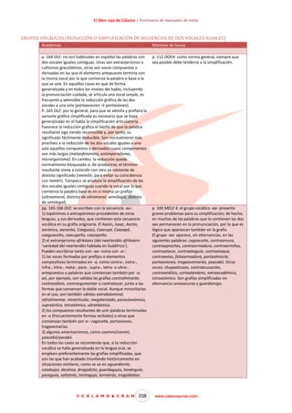 El libro rojo de Cálamo | Prontuario de manuales de estilo

GRUPOS VOCÁLICOS (REDUCCIÓN O SIMPLIFICACIÓN DE SECUENCIAS DE DOS VOCALES IGUALES)
Academias

Martínez de Sousa

p. 164 OLE: no son habituales en español las palabras con
dos vocales iguales contiguas. Unas son extranjerismos o
cultismos grecolatinos, otras son voces compuestas o
derivadas en las que el elemento antepuesto termina con
la misma vocal por la que comienza la palabra o base a la
que se une. En aquellos casos en que de forma
generalizada y en todos los niveles del habla, incluyendo
la pronunciación cuidada, se articula una vocal simple, es
frecuente y admisible la reducción gráfica de las dos
vocales a una sola (portaaviones → portaviones).
P. 165 OLE: por lo general, para que se admita y prefiera la
variante gráfica simplificada es necesario que se haya
generalizado en el habla la simplificación articulatoria.
Favorece la reducción gráfica el hecho de que la palabra
resultante siga siendo reconocible y, por tanto, su
significado fácilmente deducible. Son normalmente más
proclives a la reducción de las dos vocales iguales a una
sola aquellos compuestos o derivados cuyos componentes
son más largos (metanfetamina, antimperialismo,
microrganismo). En cambio, la reducción queda
normalmente bloqueada si, de producirse, el término
resultante viene a coincidir con otro ya existente de
distinto significado (reemitir, para evitar su coincidencia
con remitir). Tampoco se produce la simplificación de las
dos vocales iguales contiguas cuando la vocal por la que
comienza la palabra base es en sí misma un prefijo
(ultraamoral, distinto de ultramoral; semiilegal, distinto
de semilegal).
pp. 165-166 OLE: se escriben con la secuencia -aa-:
1) topónimos o antropónimos procedentes de otras
lenguas, y sus derivados, que contienen esta secuencia
vocálica en su grafía originaria: El Aaiún, Isaac, Aarón,
aarónico, aaronita, Caaguazú, Caacupé, Caazapá,
caaguaceño, caacupeño, caazapeño.
2) el extranjerismo afrikáans (del neerlandés afrikaans
‘variedad del neerlandés hablada en Sudáfrica’).
Pueden escribirse tanto con -aa- como con -a-:
1) las voces formadas por prefijos o elementos
compositivos terminados en -a, como contra-, extra-,
infra-, intra-, meta-, para-, supra-, tetra- o ultra-,
antepuestos a palabras que comienzan también por -a;
así, por ejemplo, son válidas las grafías contralmirante,
contranálisis, contrargumentar o contratacar, junto a las
formas que conservan la doble vocal. Aunque minoritarias
en el uso, son también válidas extrabdominal,
infralimentar, intrarticular, megatentado, parautonómico,
supraórtico, tetratómico, ultratlántico.
2) los compuestos resultantes de unir palabras terminadas
en -a (frecuentemente formas verbales) a otras que
comienzan también por a-: cagaceite, portaviones,
tragavemarías.
3) algunos americanismos, como caaminí/caminí,
yaacabó/yacabó.
En todos los casos se recomienda que, si la reducción
vocálica se halla generalizada en la lengua oral, se
empleen preferentemente las grafías simplificadas, que
son las que han acabado triunfando históricamente en
situaciones similares, como se ve en aguardiente,
catabejas, decárea, drogadicto, guardagujas, hexángulo,
paraguas, saltatrás, tientaguja, tornatrás, tragaldabas.

p. 112 OOEA: como norma general, siempre que
sea posible debe tenderse a la simplificación.

© C Á L A M O & C R A N

208

p. 160 MELE 4: el grupo vocálico -aa- presenta
graves problemas para su simplificación; de hecho,
en muchas de las palabras que lo contienen las dos
aes permanecen en la pronunciación, por lo que es
lógico que aparezcan también en la grafía.
El grupo -aa- aparece, sin alternancias, en las
siguientes palabras: cagaaceite, contraamura,
contraaproches, contraarmadura, contraarmiños,
contraatacar, contraataguía, contraataque,
contraaviso, falsaarmadura, portaalmizcle,
portaaviones, tragaavemarías, yaacabó. Otras
voces: chupaalcuzas, contraacusación,
contraanálisis, cortaalambres, extraacadémico,
intraatómico. Son grafías simplificadas sin
alternancia cenaoscuras y guardamigo.

www.calamoycran.com

 