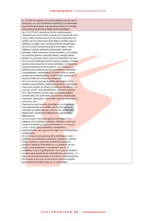 El libro rojo de Cálamo | Prontuario de manuales de estilo

p. 171 OLE: en español, las únicas palabras escritas con la
secuencia -uu- son el latinismo duunvir(o) y sus derivados
duunviral y duunvirato, que conservan tanto en la lengua
oral como en la escrita la doble vocal etimológica.
pp. 172-173 OLE: secuencias de dos vocales iguales
separadas por una h muda: aunque en la mayoría de estos
casos suelen conservarse en el uso culto mayoritario las
grafías con la h intercalada etimológica, también aquí se
admiten, en algún caso, variantes gráficas simplificadas.
a) con la vocal a (secuencia gráfica etimológica -aha-):
albahaca, azahar, bahaísmo, bahameño, maharajá,
pitahaya, tahalí, vaharada. Existen también, y son válidas,
las variantes gráficas reducidas albaca, marajá, pitaya.
Azahar no se puede reducir, para no confundirla con azar.
En el caso de pitahaya existe la variante pitajaya. También
aparece esta secuencia en voces prefijadas o compuestas
cuyo precomponente terminado en -a se antepone a
palabras que empiezan por ha- (contrahacer, contrahaz,
causahabiente, matahambre). En estos casos no suelen
producirse variantes gráficas simplificadas, aunque en el
Río de la Plata se ha impuesto matambre.
b) con la vocal e (secuencia gráfica etimológica -ehe-):
palabras como behetría, dehesa, vehemente, vehemencia;
voces que resultan de añadir un prefijo terminado en -e a
una voz con he- inicial (prehelénico, rehenchir, reherrar,
etc.). Normalmente, no dan lugar a variantes gráficas
simplificadas. Son preferibles las variantes simplificadas
reprender, reprensión y reprensible a las que presentan la
secuencia -ehe-.
Hay casos en que la grafía etimológica y la simplificada
han especializado sus sentidos, de manera que no es
indistinto el empleo de una u otra forma: aprehender
aprender; aprehensión aprensión; aprehensivo
aprensivo.
c) con la vocal i (secuencia gráfica etimológica -ihi-):
palabras como nihilismo, nihilista, nihilidad, y voces que
resultan de añadir un prefijo terminado en -i a una voz
con hi- inicial, como antihiático, antihigiénico,
antihistamínico, etc., que no dan lugar a variantes gráficas
simplificadas.
d) con la vocal o (secuencia gráfica etimológica -oho-):
palabras como bohordo, cohombro, cohonestar, cohorte,
moho, mohoso, y voces que resultan de anteponer
prefijos o palabras terminadas en -o a palabras con hoinicial, como prohombre o ricohombre, que no se
simplifican ni oral ni gráficamente. En el caso de alcohol y
sus derivados (alcoholismo, alcoholímetro, alcoholera…), a
pesar de estar generalizada en el habla la reducción de las
dos vocales a una sola, se usa casi en exclusiva la grafía
que presenta la doble vocal con -h- intercalada.

© C Á L A M O & C R A N

211

www.calamoycran.com

 