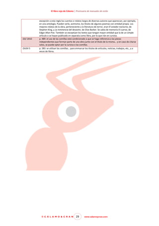 El libro rojo de Cálamo | Prontuario de manuales de estilo

OLE 2010

OUEA 5

excepción a esta regla los cuentos o relatos largos de diversos autores que aparezcan, por ejemplo,
en una antología. Pueden serlo, asimismo, los títulos de algunos poemas con entidad propia. Los
mejores relatos de la obra, perteneciente a la literatura de terror, eran El aviador nocturno, de
Stephen King, y La inminencia del desastre, de Clive Barker. Se sabía de memoria El cuervo, de
Edgar Allan Poe. También se exceptúan los textos que tengan mayor entidad que la de un simple
artículo o se hayan publicado en separata como libro, por lo que irán en cursiva.
p. 489: el uso de las comillas está condicionado a que se haga referencia a las piezas
independientes que forman parte de una obra junto con el título de la misma… y en caso de citarse
solos, se puede optar por la cursiva o las comillas.
p. 283: se utilizan las comillas… para enmarcar los títulos de artículos, noticias, trabajos, etc., y a
veces de libros.

© C Á L A M O & C R A N

29

www.calamoycran.com

 