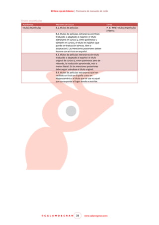 El libro rojo de Cálamo | Prontuario de manuales de estilo

Títulos de películas
Academias
títulos de películas

Martínez de Sousa
8.1. títulos de películas

Otros
P. 67 MPE: títulos de películas
(vídeos).

8.2. títulos de películas extranjeras con título
traducido o adaptado al español: el título
extranjero en cursiva y, entre paréntesis y
también en cursiva, el título en español (que
puede ser traducción directa, libre o
adaptación). Las menciones posteriores deben
hacerse con el título en español.
8.3. títulos de películas extranjeras sin título
traducido o adaptado al español: el título
original de cursiva y, entre paréntesis pero de
redondo, la traducción aproximada, más o
menos literal. En las menciones posteriores
debe seguir usándose el título original.
8.4. títulos de películas extranjeras que han
recibido un título en España y otro en
Hispanoamérica: el título que se usa es aquel
que corresponde al lugar donde se escribe.

© C Á L A M O & C R A N

39

www.calamoycran.com

 