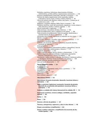Entidades, organismos, instituciones, departamentos, divisiones
administrativas, partidos políticos, organizaciones, asociaciones… | 86
Empresas, establecimientos comerciales, culturales o recreativos | 93
Nombres de objetos singularizados (naves espaciales, satélites,
ordenadores, barcos, trenes, aviones), artísticos, históricos | 95
Obras de creación (arte, literatura, música, cine, teatro…) citadas por el
nombre de su autor | 97
Religiones y conceptos religiosos. Biblia. Rezos u oraciones | 98
Disciplinas científicas, ramas del conocimiento, asignaturas y cursos, etapas o
ciclos educativos, estudios o materias regladas | 101
Marcas comerciales o registradas | 102
Títulos de leyes y documentos oficiales e históricos | 104
Títulos de publicaciones, obras y películas en otro idioma | 106
Títulos de partes de publicaciones. Títulos de capítulos. Subdivisiones o
secciones internas de libros y documentos | 108
Mayúsculas: letras iniciales capitulares en conjunción con otros signos | 109
Ejército y armada | 110
Mayúsculas, minúsculas y versalitas: siglas, siglónimos, acrónimos | 111
Mayúsculas y versalitas: siglas | 114
Entidades con mayúscula colectiva o institucional, mayúscula diacrítica,
mayúscula de relevancia | 115
Áreas geopolíticas | 118
Topónimos antonomásticos (sobrenombres políticos y geográficos). Usos de
nombre común como nombre propio y viceversa | 119
Accidentes geográficos | 122
Calles y espacios urbanos. Barrios, distritos y urbanizaciones | 124
Edificios singulares, sedes de entidades o instituciones, monumentos.
Estancias, dependencias y recintos de edificios | 126
Movimientos y estilos artísticos o culturales. Movimientos o tendencias políticas
o ideológicas. Doctrinas. Formas de Estado y de gobierno | 128
Edades históricas, periodos prehistóricos e históricos | 130
Usos con función demarcativa | 131
Signos ortográficos dobles | 134

Paréntesis | 134

Jerarquía (orden ascendente): comas, rayas y paréntesis. | 134
Corchetes ([ ]) | 142
Antilambda o diple | 147
Llaves ({ }) | 148
Barra vertical o pleca (|) | 149
Abreviaturas (listado) | 150
Abreviaturas: formación de plurales, desarrollo, locuciones latinas y
extranjeras | 169
Siglas y acrónimos (siglónimos): puntuación, formación de plurales,
desarrollo de su contenido entre paréntesis. Locuciones latinas y
extranjeras | 174
Símbolos y unidades del sistema internacional de unidades (SI) | 176
Expresiones numéricas, números arábigos, cantidades, separador
decimal | 180
Fechas | 183
Horas | 185
Guiones y división de palabras | 187
Términos, antropónimos, topónimos y citas en otros idiomas | 196
Grupos consonánticos (simplificación) | 203
Grupos vocálicos (reducción o simplificación de secuencias de dos
vocales iguales) | 208

 