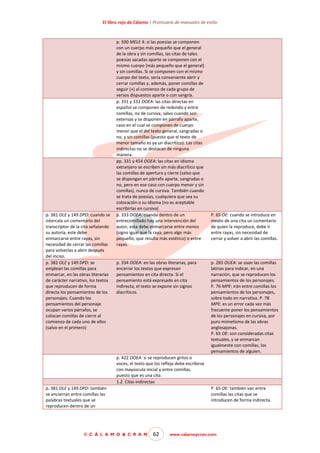 El libro rojo de Cálamo | Prontuario de manuales de estilo

p. 381 OLE y 149 DPD: cuando se
intercala un comentario del
transcriptor de la cita señalando
su autoría, este debe
enmarcarse entre rayas, sin
necesidad de cerrar las comillas
para volverlas a abrir después
del inciso.
p. 382 OLE y 149 DPD: se
emplean las comillas para
enmarcar, en las obras literarias
de carácter narrativo, los textos
que reproducen de forma
directa los pensamientos de los
personajes. Cuando los
pensamientos del personaje
ocupan varios párrafos, se
colocan comillas de cierre al
comienzo de cada uno de ellos
(salvo en el primero)

p. 500 MELE 4: si las poesías se componen
con un cuerpo más pequeño que el general
de la obra y sin comillas, las citas de tales
poesías sacadas aparte se componen con el
mismo cuerpo [más pequeño que el general]
y sin comillas. Si se componen con el mismo
cuerpo del texto, sería conveniente abrir y
cerrar comillas y, además, poner comillas de
seguir (») al comienzo de cada grupo de
versos dispuestos aparte o con sangría.
p. 331 y 333 OOEA: las citas directas en
español se componen de redondo y entre
comillas, no de cursiva, salvo cuando son
extensas y se disponen en párrafo aparte,
caso en el cual se componen de cuerpo
menor que el del texto general, sangradas o
no, y sin comillas (puesto que el texto de
menor tamaño es ya un diacrítico). Las citas
indirectas no se destacan de ninguna
manera.
pp. 331 y 454 OOEA: las citas en idioma
extranjero se escriben sin más diacrítico que
las comillas de apertura y cierre (salvo que
se dispongan en párrafo aparte, sangradas o
no, pero en ese caso con cuerpo menor y sin
comillas), nunca de cursiva. También cuando
se trata de poesías, cualquiera que sea su
colocación o su idioma (no es aceptable
escribirlas en cursiva)
p. 333 OOEA: cuando dentro de un
entrecomillado hay una intervención del
autor, esta debe enmarcarse entre menos
(signo igual que la raya, pero algo más
pequeño, que resulta más estético) o entre
rayas.

p. 334 OOEA: en las obras literarias, para
encerrar los textos que expresan
pensamientos en cita directa. Si el
pensamiento está expresado en cita
indirecta, el texto se expone sin signos
diacríticos.

P. 65 OE: cuando se introduce en
medio de una cita un comentario
de quien la reproduce, debe ir
entre rayas, sin necesidad de
cerrar y volver a abrir las comillas.

p. 283 OUEA: se usan las comillas
latinas para indicar, en una
narración, que se reproducen los
pensamientos de los personajes.
P. 76 MPE: irán entre comillas los
pensamientos de los personajes,
sobre todo en narrativa. P. 78
MPE: es un error cada vez más
frecuente poner los pensamientos
de los personajes en cursiva, por
puro mimetismo de las obras
anglosajonas.
P. 65 OE: son consideradas citas
textuales, y se enmarcan
igualmente con comillas, los
pensamientos de alguien.

p. 422 OOEA: si se reproducen gritos o
voces, el texto que los refleja debe escribirse
con mayúscula inicial y entre comillas,
puesto que es una cita.
1.2. Citas indirectas
p. 381 OLE y 149 DPD: también
se encierran entre comillas las
palabras textuales que se
reproducen dentro de un

© C Á L A M O & C R A N

P. 65 OE: también van entre
comillas las citas que se
introducen de forma indirecta.

62

www.calamoycran.com

 