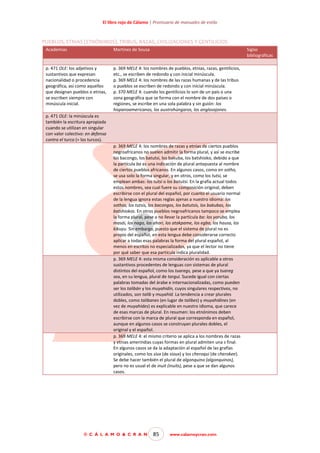 El libro rojo de Cálamo | Prontuario de manuales de estilo

PUEBLOS, ETNIAS (ETNÓNIMOS), TRIBUS, RAZAS, CIVILIZACIONES Y GENTILICIOS
Academias

Martínez de Sousa

Siglas
bibliográficas

p. 471 OLE: los adjetivos y
sustantivos que expresan
nacionalidad o procedencia
geográfica, asi como aquellos
que designan pueblos o etnias,
se escriben siempre con
minúscula inicial.

p. 369 MELE 4: los nombres de pueblos, etnias, razas, gentilicios,
etc., se escriben de redondo y con inicial minúscula.
p. 369 MELE 4: los nombres de las razas humanas y de las tribus
o pueblos se escriben de redondo y con inicial minúscula.
p. 370 MELE 4: cuando los gentilicios lo son de un país o una
zona geográfica que se forma con el nombre de dos países o
regiones, se escribe en una sola palabra y sin guión: los
hispanoamericanos, los austrohúngaros, los anglosajones.

p. 471 OLE: la minúscula es
también la escritura apropiada
cuando se utilizan en singular
con valor colectivo: en defensa
contra el turco (= los turcos).
p. 369 MELE 4: los nombres de razas y etnias de ciertos pueblos
negroafricanos no suelen admitir la forma plural, y así se escribe
los bacongo, los batutsi, los bakuba, los batshioko, debido a que
la partícula ba es una indicación de plural antepuesta al nombre
de ciertos pueblos africanos. En algunos casos, como en sotho,
se usa solo la forma singular, y en otros, como los tutsi, se
emplean ambas: los tutsi o los batutsi. En la grafía actual todos
estos nombres, sea cual fuere su composición original, deben
escribirse con el plural del español, por cuanto el usuario normal
de la lengua ignora estas reglas ajenas a nuestro idioma: los
sothos, los tutsis, los bacongos, los batutsis, los bakubas, los
batshiokos. En otros pueblos negroafricanos tampoco se emplea
la forma plural, pese a no llevar la partícula ba: los yoruba, los
masái, los nago, los ahori, los atakpame, los egba, los hausa, los
kikuyu. Sin embargo, puesto que el sistema de plural no es
propio del español, en esta lengua debe considerarse correcto
aplicar a todas esas palabras la forma del plural español, al
menos en escritos no especializados, ya que el lector no tiene
por qué saber que esa partícula indica pluralidad.
p. 369 MELE 4: esta misma consideración es aplicable a otros
sustantivos procedentes de lenguas con sistemas de plural
distintos del español, como los tuaregs, pese a que ya tuareg
sea, en su lengua, plural de targui. Sucede igual con ciertas
palabras tomadas del árabe e internacionalizadas, como pueden
ser los talibán y los muyahidín, cuyos singulares respectivos, no
utilizados, son talib y muyahíd. La tendencia a crear plurales
dobles, como talibanes (en lugar de talibes) y muyahidines (en
vez de muyahídes) es explicable en nuestro idioma, que carece
de esas marcas de plural. En resumen: los etnónimos deben
escribirse con la marca de plural que corresponda en español,
aunque en algunos casos se construyan plurales dobles, el
original y el español.
p. 369 MELE 4: el mismo criterio se aplica a los nombres de razas
y etnias amerindias cuyas formas en plural admiten una s final.
En algunos casos se da la adaptación al español de las grafías
originales, como los siux (de sioux) y los cheroqui (de cherokee).
Se debe hacer también el plural de algonquino (algonquinos),
pero no es usual el de inuit (inuits), pese a que se dan algunos
casos.

© C Á L A M O & C R A N

85

www.calamoycran.com

 