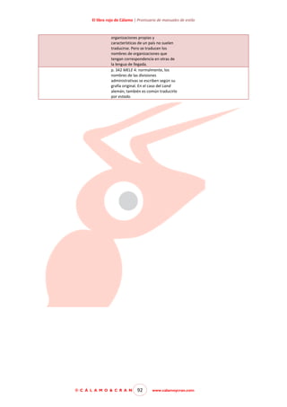 El libro rojo de Cálamo | Prontuario de manuales de estilo

organizaciones propias y
características de un país no suelen
traducirse. Pero se traducen los
nombres de organizaciones que
tengan correspondencia en otras de
la lengua de llegada.
p. 342 MELE 4: normalmente, los
nombres de las divisiones
administrativas se escriben según su
grafía original. En el caso del Land
alemán, también es común traducirlo
por estado.

© C Á L A M O & C R A N

92

www.calamoycran.com

 