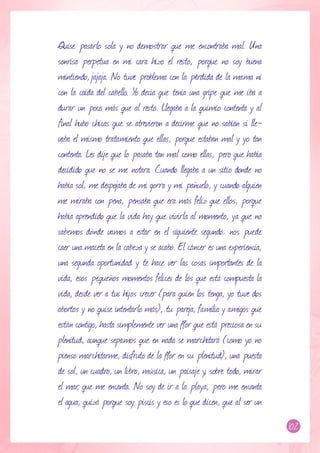 Quise pasarlo sola y no demostrar que me encontraba mal. Una
sonrisa perpetua en mi cara hizo el resto, porque no soy buena
mintiendo, jajaja. No tuve problema con la pérdida de la mama ni
con la caída del cabello. Yo decía que tenía una gripe que me iba a
durar un poco más que al resto. Llegaba a la quimio contenta y al
final hubo chicas que se atrevieron a decirme que no sabían si lle-
vaba el mismo tratamiento que ellas, porque estaban mal y yo tan
contenta. Les dije que lo pasaba tan mal como ellas, pero que había
decidido que no se me notara. Cuando llegaba a un sitio donde no
había sol, me despojaba de mi gorra y mi pañuelo, y cuando alguien
me miraba con pena, pensaba que era más feliz que ellos, porque
había aprendido que la vida hay que vivirla al momento, ya que no
sabemos dónde vamos a estar en el siguiente segundo; nos puede
caer una maceta en la cabeza y se acabó. El cáncer es una experiencia,
una segunda oportunidad y te hace ver las cosas importantes de la
vida, esos pequeños momentos felices de los que está compuesta la
vida, desde ver a tus hijos crecer (para quien los tenga, yo tuve dos
abortos y no quise intentarlo más), tu pareja, familia y amigos que
están contigo, hasta simplemente ver una flor que está preciosa en su
plenitud, aunque sepamos que en nada se marchitará (como yo no
pienso marchitarme, disfruto de la flor en su plenitud), una puesta
de sol, un cuadro, un libro, música, un paisaje y, sobre todo, mirar
el mar, que me encanta. No soy de ir a la playa, pero me encanta
el agua, quizá porque soy piscis y eso es lo que dicen, que al ser un
                                                                         102
 