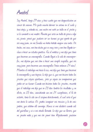 Anabel
Soy Anabel, tengo 29 años y hace cuatro que me diagnosticaron un
cáncer de mama. Me gusta mucho dormir en verano en el suelo y
boca abajo, y, estando así, una noche me noté un bulto en el pecho y
se lo comenté a mi madre. Pensaba que sería un bulto de grasa o algo
así, jamás pensé que pudiera ser un tumor, ya que aparte de que
era muy joven, en mi familia no había habido ningún caso antes. De
hecho, mi caso, me han dicho que es muy raro y me han llegado in-
cluso a hacer un estudio genético. Fui al médico y me dijo que tenía
que hacerme un mamografía. Cuando llegué a la sala de mamógra-
fos, me dijeron que me iban a hacer una simple ecografía, que era
muy joven para hacerme una mamografía (tenía entonces 24 años).
Mientras el radiólogo me hacia la eco, me dijo que tenía que hacerme
la mamografía y una biopsia. Le dije que sí, que me hiciera todas las
pruebas que creyese oportunas, pero yo seguía sin imaginarme que
podía ser un tumor. Cuando me hicieron todas las pruebas, recuerdo
que el radiólogo me dijo que en 20 días tendría los resultados y, en
efecto, en 20 días, coincidiendo con mi 25 cumpleaños, el 16 de
octubre, tenía la cita con el cirujano directamente, el cual sería el que
me daría la noticia. Os podéis imaginar mi reacción y la de mis
padres, que estaban allí conmigo. Nunca se me olvidará cuando salí
del quirófano y vi a mi abuelo llorando. Le dije que no llorara, que
no pasaba nada y que me iba poner bien. Rápidamente pusieron

                                                                            121
 