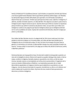Hemos arribado por fin al problema esencial: ¿qué estudios y ocupaciones servirán para formar
a los futuros gobernantes filósofos? Sólo los guardianes perfectos podrán llegar a ser filósofos:
los demasiado fogosos tendrán dificultades para aprender y los demasiado razonables se
dejarán llevar por sus temores. Tendrán que participar de ambas cosas: valentía e inteligencia. Y
además, acceder al estudio supremo, a la Idea del Bien. Para algunos es el placer y para otros la
inteligencia pero ninguno conoce lo que es. Quienes dicen que el Bien es el placer se equivocan
porque tendrían que admitir la existencia de placeres malos. Los que dicen que el Bien es la
inteligencia cuándo se les pregunta qué tipo de inteligencia dicen que la inteligencia del bien
con lo cual sus palabras son vacías. A pesar de la resistencia de Sócrates, Glaucón le exige que
aclare su naturaleza.
Para hablar del Bien Sócrates recurre a la alegoría del Sol. Del mismo modo que la luz hace
posible la vista de los objetos en el mundo visible, así la Idea del Bien hace posible que la
inteligencia vea en el mundo de las Ideas. Es más, así como el sol otorga a las seres vivos la
génesis, el crecimiento y la nutrición, la Idea del Bien otorga a las cosas conocidas el existir y la
esencia, “aunque el Bien no sea esencia, sino algo que se eleva más allá de la esencia en cuanto
a dignidad y potencia.”
Continúa Sócrates con el pasaje de la línea. Al reino de lo visible le corresponde la opinión y al
reino de lo inteligible la ciencia. Dentro de la opinión se pueden distinguir dos niveles: el de las
copias, sombras o imágenes, llamado conjetura, equivalente a los mitos, y el de las cosas
mismas, llamado creencia, se corresponde con la física de los presocráticos. El segmento de la
ciencia se divide en Matemáticas y Dialéctica. Las matemáticas proceden de un modo
descendente apoyándose en imágenes mientras que la dialéctica es ascendente y no usa
imágenes. Una vez alcanza el principio no supuesto, incondicional, se aferra a él y obtiene una
visión sinóptica del mundo de las Ideas. Al primero de esos niveles le llama pensamiento
discursivo y al último inteligencia.
 