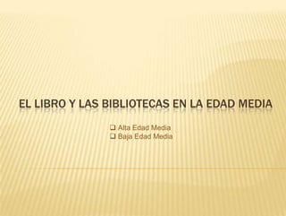 EL LIBRO Y LAS BIBLIOTECAS EN LA EDAD MEDIA
                Alta Edad Media
                Baja Edad Media
 