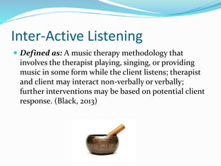 Inter-Active Listening
 Defined as: A music therapy methodology that
involves the therapist playing, singing, or providing
music in some form while the client listens; therapist
and client may interact non-verbally or verbally;
further interventions may be based on potential client
response. (Black, 2013)
 