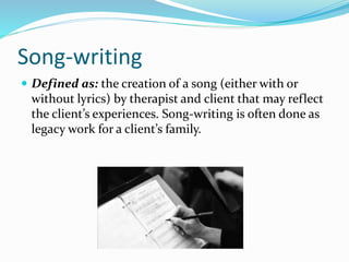 Song-writing
 Defined as: the creation of a song (either with or
without lyrics) by therapist and client that may reflect
the client’s experiences. Song-writing is often done as
legacy work for a client’s family.
 