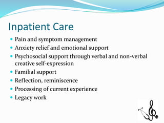Inpatient Care
 Pain and symptom management
 Anxiety relief and emotional support
 Psychosocial support through verbal and non-verbal
creative self-expression
 Familial support
 Reflection, reminiscence
 Processing of current experience
 Legacy work
 