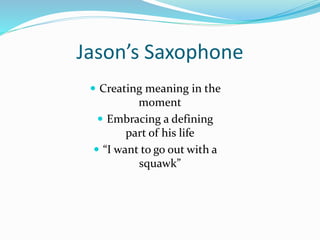 Jason’s Saxophone
 Creating meaning in the
moment
 Embracing a defining
part of his life
 “I want to go out with a
squawk”
 
