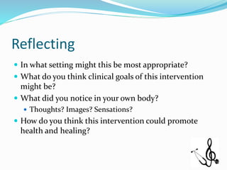 Reflecting
 In what setting might this be most appropriate?
 What do you think clinical goals of this intervention
might be?
 What did you notice in your own body?
 Thoughts? Images? Sensations?
 How do you think this intervention could promote
health and healing?
 