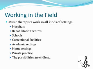 Working in the Field
 Music therapists work in all kinds of settings:
 Hospitals
 Rehabilitation centres
 Schools
 Correctional facilities
 Academic settings
 Home settings
 Private practice
 The possibilities are endless…
 