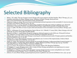 Selected Bibliography
 Bailey, L. M. (1984). The use of songs in music therapy with cancer patients and their families. Music Therapy, 4(1), 5-17.
 Canadian Association for Music Therapy (2004). Definition of Music Therapy. Retrieved from
http://www.musictherapy.ca/en/information/music-therapy.html.
 Clements-Cortes, A. (2004). The use of music in facilitating emotional expression in the terminally ill. American Journal
of Hospice and Palliative Medicine, 21(4), 255–260.
 Clements-Cortes, A. (2009). Episodes of relationship completion through song-writing in palliative care. (Doctoral
Dissertation, University of Toronto, 2009).Retrieved from https://tspace.library.utoronto.ca/handle/1807/17744.
 Curtis, S. (1986). The effect of music on pain relief and relaxation of the terminally ill. Journal of Music Therapy, 24(1),
10-24.
 Dileo, C., &Dneaster, D. (2005). Introduction: State of the art. In C. Dileo& J. V. Loewy (Eds.), Music therapy at the end
of life (pp. xix-xxvii). Cherry Hill, NJ: Jeffrey Books.
 Brandt, J., & Dileo, C. (2008).Music therapy for symptom relief and support in end-of-life care. [Protocol] Cochrane
Pain, Palliative Care and Support Group. Cochrane Database of Systematic Reviews, 2.
 Hilliard, R.E. (2001). The use of music therapy in meeting the multidimensional needs of hospice patients and families.
Journal of Palliative Care, 17, 161-166.
 Hilliard, R.E. (2005). Music therapy in hospice and palliative care: A review of the empirical data. Evidence Based
Complementary Alternative Medicine, 2(2), 173-178.
 Hogan, B. (1999). The experience of music therapy for terminally ill patients: A phenomenological research project. In
R. R. Pratt and D. E. Grocke (Eds.),Music Medicine 3: Music Medicine and Music Therapy (pp. 242-54). Australia
Expanding Horizons, Faculty of Music, University of Melbourne.
 Lee, C.A. (2003). The architecture of aesthetic music therapy. Gilsum, NH: Barcelona Publishers.
 O’Callaghan, C. (2001). Bringing music to life: A study of music therapy and palliative care experiences in a cancer
hospital. Journal of Palliative Care, 17, 155-160.
 O’Callaghan, C. & Barry, P. (2009). Music therapists‟ practice-based research in cancer and palliative care: Creative
methods and situated findings. Voices: A World Forum for Music Therapy, 9(3).
 Salmon, D. (2001).Music therapy as psychospiritual process in palliative care. Journal of Palliative Care, 17(3), 142-146.
 