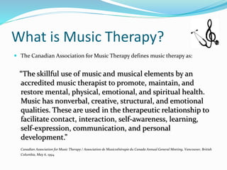 What is Music Therapy?
 The Canadian Association for Music Therapy defines music therapy as:
“The skillful use of music and musical elements by an
accredited music therapist to promote, maintain, and
restore mental, physical, emotional, and spiritual health.
Music has nonverbal, creative, structural, and emotional
qualities. These are used in the therapeutic relationship to
facilitate contact, interaction, self-awareness, learning,
self-expression, communication, and personal
development.”
Canadian Association for Music Therapy / Association de Musicothérapie du Canada Annual General Meeting, Vancouver, British
Columbia, May 6, 1994
 