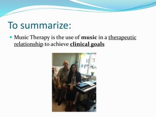 To summarize:
 Music Therapy is the use of music in a therapeutic
relationship to achieve clinical goals
 