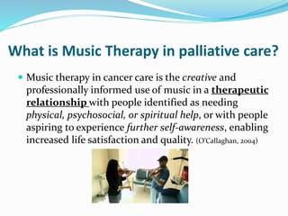 What is Music Therapy in palliative care?
 Music therapy in cancer care is the creative and
professionally informed use of music in a therapeutic
relationship with people identified as needing
physical, psychosocial, or spiritual help, or with people
aspiring to experience further self-awareness, enabling
increased life satisfaction and quality. (O’Callaghan, 2004)
 