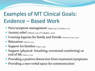 Examples of MT Clinical Goals:
Evidence – Based Work
 Pain/symptom management (Magill, 1993, O’Callaghan, 2012)
 Anxiety relief (Hilliard, 2001; O‟Callaghan, 2001)
 Creating legacies for family and friends (Clements-Cortes, 2009)
 Relaxation (Hilliard, 2003)
 Support for families (Hogan, 1999)
 Support (physical- breathing, emotional-comforting) at
end of life (Salmon, 2003)
 Providing a positive distraction from treatment/symptoms
 Providing a non-verbal space for communication
 