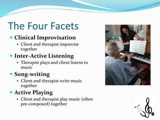 The Four Facets
 Clinical Improvisation
 Client and therapist improvise
together
 Inter-Active Listening
 Therapist plays and client listens to
music
 Song-writing
 Client and therapist write music
together
 Active Playing
 Client and therapist play music (often
pre-composed) together
 