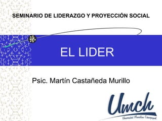 SEMINARIO DE LIDERAZGO Y PROYECCIÓN SOCIAL 
EL LIDER 
Psic. Martín Castañeda Murillo 
 