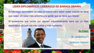 LÍDER DIPLOMÁTICO: LIDERAZGO DE BARACK OBAMA
El liderazgo diplomático se basa en liderar pero saber ceder cuando se tiene
que ceder, en estar más próximo a la gente que se tiene que liderar.
Si tuviéramos que luchar por alguien voluntariamente sería por un líder
diplomático ya que son más justos y más humanos.
Su frase:
Si, podemos!!!
BARACK OBAMA
 
