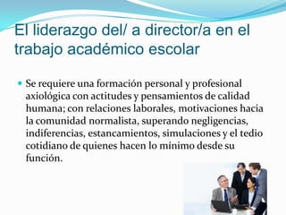 El liderazgo del/ a director/a en el
trabajo académico escolar

 Se requiere una formación personal y profesional
 axiológica con actitudes y pensamientos de calidad
 humana; con relaciones laborales, motivaciones hacia
 la comunidad normalista, superando negligencias,
 indiferencias, estancamientos, simulaciones y el tedio
 cotidiano de quienes hacen lo mínimo desde su
 función.
 