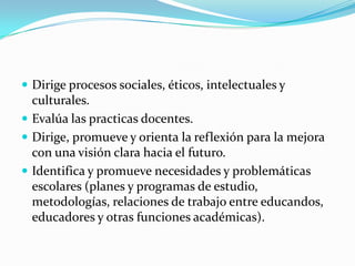  Dirige procesos sociales, éticos, intelectuales y
  culturales.
 Evalúa las practicas docentes.
 Dirige, promueve y orienta la reflexión para la mejora
  con una visión clara hacia el futuro.
 Identifica y promueve necesidades y problemáticas
  escolares (planes y programas de estudio,
  metodologías, relaciones de trabajo entre educandos,
  educadores y otras funciones académicas).
 