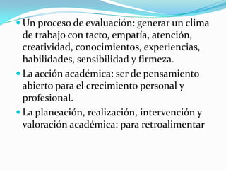 Un proceso de evaluación: generar un clima
  de trabajo con tacto, empatía, atención,
  creatividad, conocimientos, experiencias,
  habilidades, sensibilidad y firmeza.
 La acción académica: ser de pensamiento
  abierto para el crecimiento personal y
  profesional.
 La planeación, realización, intervención y
  valoración académica: para retroalimentar
 