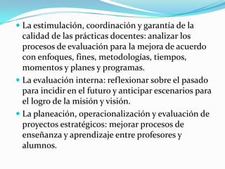  La estimulación, coordinación y garantía de la
  calidad de las prácticas docentes: analizar los
  procesos de evaluación para la mejora de acuerdo
  con enfoques, fines, metodologías, tiempos,
  momentos y planes y programas.
 La evaluación interna: reflexionar sobre el pasado
  para incidir en el futuro y anticipar escenarios para
  el logro de la misión y visión.
 La planeación, operacionalización y evaluación de
  proyectos estratégicos: mejorar procesos de
  enseñanza y aprendizaje entre profesores y
  alumnos.
 
