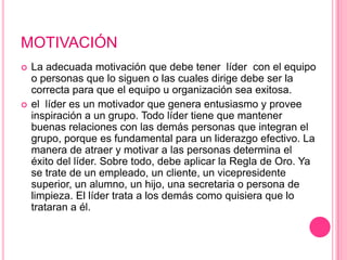 MOTIVACIÓN
   La adecuada motivación que debe tener líder con el equipo
    o personas que lo siguen o las cuales dirige debe ser la
    correcta para que el equipo u organización sea exitosa.
   el líder es un motivador que genera entusiasmo y provee
    inspiración a un grupo. Todo líder tiene que mantener
    buenas relaciones con las demás personas que integran el
    grupo, porque es fundamental para un liderazgo efectivo. La
    manera de atraer y motivar a las personas determina el
    éxito del líder. Sobre todo, debe aplicar la Regla de Oro. Ya
    se trate de un empleado, un cliente, un vicepresidente
    superior, un alumno, un hijo, una secretaria o persona de
    limpieza. El líder trata a los demás como quisiera que lo
    trataran a él.
 