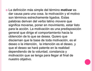    La definición más simple del término motivar es
    dar causa para una cosa. la motivación y el motivo
    son términos estrechamente ligados. Estas
    palabras derivan del verbo latino movere que
    significa moverse, poner en movimiento, estar listo
    para la acción. La motivación es una predisposición
    general que dirige el comportamiento hacia la
    obtención de lo que se desea. Quiero que
    disciernan que la base de toda motivación, es el
    deseo o la intención, la intención es el deseo, y
    que el deseo se hará patente en la realidad
    dependiendo de la voluntad, constancia y
    motivación que se tenga para llegar al final de
    nuestro objetivo.
 