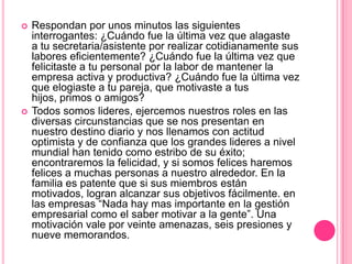    Respondan por unos minutos las siguientes
    interrogantes: ¿Cuándo fue la última vez que alagaste
    a tu secretaria/asistente por realizar cotidianamente sus
    labores eficientemente? ¿Cuándo fue la última vez que
    felicitaste a tu personal por la labor de mantener la
    empresa activa y productiva? ¿Cuándo fue la última vez
    que elogiaste a tu pareja, que motivaste a tus
    hijos, primos o amigos?
   Todos somos lideres, ejercemos nuestros roles en las
    diversas circunstancias que se nos presentan en
    nuestro destino diario y nos llenamos con actitud
    optimista y de confianza que los grandes lideres a nivel
    mundial han tenido como estribo de su éxito;
    encontraremos la felicidad, y si somos felices haremos
    felices a muchas personas a nuestro alrededor. En la
    familia es patente que si sus miembros están
    motivados, logran alcanzar sus objetivos fácilmente. en
    las empresas “Nada hay mas importante en la gestión
    empresarial como el saber motivar a la gente”. Una
    motivación vale por veinte amenazas, seis presiones y
    nueve memorandos.
 