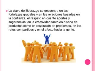    La clave del liderazgo se encuentra en las
    fortalezas grupales y en las relaciones basadas en
    la confianza, el respeto en cuanto aportes y
    sugerencias; en la creatividad tanto en diseño de
    productos como en resolución de problemas, en los
    retos compartidos y en el afecto hacia la gente.
 