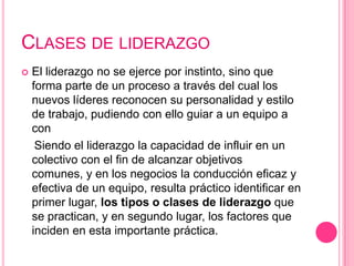 CLASES DE LIDERAZGO
   El liderazgo no se ejerce por instinto, sino que
    forma parte de un proceso a través del cual los
    nuevos líderes reconocen su personalidad y estilo
    de trabajo, pudiendo con ello guiar a un equipo a
    con
     Siendo el liderazgo la capacidad de influir en un
    colectivo con el fin de alcanzar objetivos
    comunes, y en los negocios la conducción eficaz y
    efectiva de un equipo, resulta práctico identificar en
    primer lugar, los tipos o clases de liderazgo que
    se practican, y en segundo lugar, los factores que
    inciden en esta importante práctica.
 