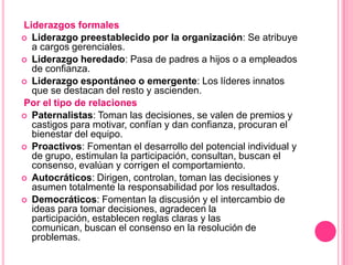 Liderazgos formales
 Liderazgo preestablecido por la organización: Se atribuye
  a cargos gerenciales.
 Liderazgo heredado: Pasa de padres a hijos o a empleados
  de confianza.
 Liderazgo espontáneo o emergente: Los líderes innatos
  que se destacan del resto y ascienden.
Por el tipo de relaciones
 Paternalistas: Toman las decisiones, se valen de premios y
  castigos para motivar, confían y dan confianza, procuran el
  bienestar del equipo.
 Proactivos: Fomentan el desarrollo del potencial individual y
  de grupo, estimulan la participación, consultan, buscan el
  consenso, evalúan y corrigen el comportamiento.
 Autocráticos: Dirigen, controlan, toman las decisiones y
  asumen totalmente la responsabilidad por los resultados.
 Democráticos: Fomentan la discusión y el intercambio de
  ideas para tomar decisiones, agradecen la
  participación, establecen reglas claras y las
  comunican, buscan el consenso en la resolución de
  problemas.
 