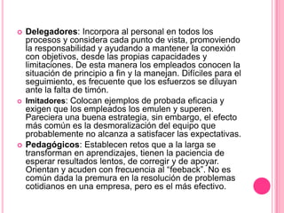    Delegadores: Incorpora al personal en todos los
    procesos y considera cada punto de vista, promoviendo
    la responsabilidad y ayudando a mantener la conexión
    con objetivos, desde las propias capacidades y
    limitaciones. De esta manera los empleados conocen la
    situación de principio a fin y la manejan. Difíciles para el
    seguimiento, es frecuente que los esfuerzos se diluyan
    ante la falta de timón.
   Imitadores: Colocan ejemplos de probada eficacia y
    exigen que los empleados los emulen y superen.
    Pareciera una buena estrategia, sin embargo, el efecto
    más común es la desmoralización del equipo que
    probablemente no alcanza a satisfacer las expectativas.
   Pedagógicos: Establecen retos que a la larga se
    transforman en aprendizajes, tienen la paciencia de
    esperar resultados lentos, de corregir y de apoyar.
    Orientan y acuden con frecuencia al “feeback”. No es
    común dada la premura en la resolución de problemas
    cotidianos en una empresa, pero es el más efectivo.
 