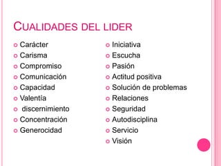 CUALIDADES DEL LIDER
 Carácter          Iniciativa
 Carisma           Escucha

 Compromiso        Pasión

 Comunicación      Actitud positiva

 Capacidad         Solución de problemas

 Valentía          Relaciones

 discernimiento    Seguridad

 Concentración     Autodisciplina

 Generocidad       Servicio

                    Visión
 