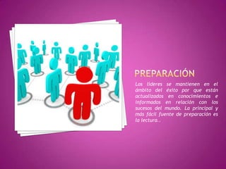 Los líderes se mantienen en el
ámbito del éxito por que están
actualizados en conocimientos e
informados en relación con los
sucesos del mundo. La principal y
más fácil fuente de preparación es
la lectura..
 
