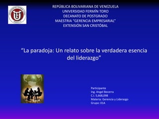 REPÚBLICA BOLIVARIANA DE VENEZUELA
                 UNIVERSIDAD FERMÍN TORO
                 DECANATO DE POSTGRADO
             MAESTRIA “GERENCIA EMPRESARIAL”
                 EXTENSIÓN SAN CRISTÓBAL




“La paradoja: Un relato sobre la verdadera esencia
                  del liderazgo”



                               Participante
                               Ing. Angel Becerra
                               C.I. 5,668,098
                               Materia: Gerencia y Liderazgo
                               Grupo: 01A
 