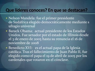Que líderes conoces? En que se destacan?
 Nelson Mandela: fue el primer presidente
  de Sudáfrica elegido democráticamente mediante s
  ufragio universal
 Barack Obama: actual presidente de los Estados
  Unidos. Fue senador por el estado de Illinois desde
  el 3 de enero de 2005 hasta su renuncia el 16 de
  noviembre de 2008
 Benedicto XVI: es el actual papa de la Iglesia
  católica. Tras el fallecimiento de Juan Pablo II, fue
  elegido como el papa el 19 de abril de 2005 por los
  cardenales que votaron en el cónclave.
 